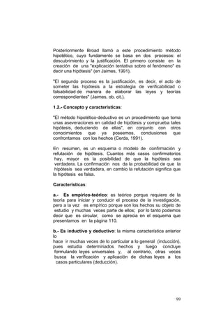 99
Posteriormente Broad llamó a este procedimiento método
hipotético, cuyo fundamento se basa en dos procesos: el
descubrimiento y la justificación. El primero consiste en la
creación de una "explicación tentativa sobre el fenómeno" es
decir una hipótesis" (en Jaimes, 1991).
"El segundo proceso es la justificación, es decir, el acto de
someter las hipótesis a la estrategia de verificabilidad o
falsabilidad de manera de elaborar las leyes y teorías
correspondientes" (Jaimes, ob. cit.).
1.2.- Concepto y características:
"El método hipotético-deductivo es un procedimiento que toma
unas aseveraciones en calidad de hipótesis y comprueba tales
hipótesis, deduciendo de ellas", en conjunto con otros
conocimientos que ya poseemos, conclusiones que
confrontamos con los hechos (Cerda, 1991).
En resumen, es un esquema o modelo de confirmación y
refutación de hipótesis. Cuantos más casos confirmatorios
hay, mayor es la posibilidad de que la hipótesis sea
verdadera. La confirmación nos da la probabilidad de que la
hipótesis sea verdadera, en cambio la refutación significa que
la hipótesis es falsa.
Características:
a.- Es empírico-teórico: es teórico porque requiere de la
teoría para iniciar y conducir el proceso de la investigación,
pero a la vez es empírico porque son los hechos su objeto de
estudio y muchas veces parte de ellos; por lo tanto podemos
decir que es circular, como se aprecia en el esquema que
presentamos en la página 110.
b.- Es inductivo y deductivo: la misma característica anterior
lo
hace ir muchas veces de lo particular a lo general (inducción),
pues estudia determinados hechos y luego concluye
formulando leyes universales y, al contrario, otras veces
busca la verificación y aplicación de dichas leyes a los
casos particulares (deducción).
 