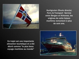 Hurtigruten (Route directe) Ferry & Transport  Service entre Bergen et Kirkenes, les origines de cette liaison maritime remontent à plus de cent ans. Ce trajet est une importante attraction touristique et a été décrit comme "le plus beau voyage maritime au monde" 