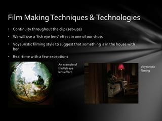 Film Making Techniques & Technologies
• Continuity throughout the clip (set-ups)
• We will use a 'fish eye lens' effect in one of our shots
• Voyeuristic filming style to suggest that something is in the house with
  her
• Real-time with a few exceptions
                              An example of
                              the fish eye                                   Voyeuristic
                              lens effect.                                   filming
 