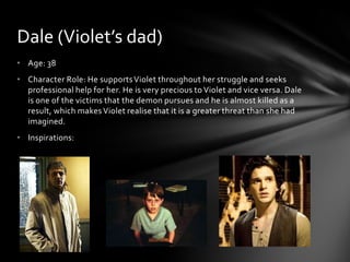 Dale (Violet’s dad)
• Age: 38
• Character Role: He supports Violet throughout her struggle and seeks
  professional help for her. He is very precious to Violet and vice versa. Dale
  is one of the victims that the demon pursues and he is almost killed as a
  result, which makes Violet realise that it is a greater threat than she had
  imagined.
• Inspirations:
 