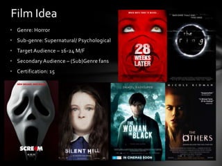 Film Idea
• Genre: Horror
• Sub-genre: Supernatural/ Psychological
• Target Audience – 16-24 M/F
• Secondary Audience – (Sub)Genre fans
• Certification: 15
 