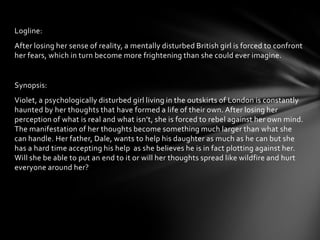 Logline:
After losing her sense of reality, a mentally disturbed British girl is forced to confront
her fears, which in turn become more frightening than she could ever imagine.


Synopsis:
Violet, a psychologically disturbed girl living in the outskirts of London is constantly
haunted by her thoughts that have formed a life of their own. After losing her
perception of what is real and what isn’t, she is forced to rebel against her own mind.
The manifestation of her thoughts become something much larger than what she
can handle. Her father, Dale, wants to help his daughter as much as he can but she
has a hard time accepting his help as she believes he is in fact plotting against her.
Will she be able to put an end to it or will her thoughts spread like wildfire and hurt
everyone around her?
 