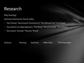 Research
Why Hurting?
Common themes for horror titles:
• Very literal: 'Haunting In Connecticut' 'One Missed Call' 'Evil Dead'
• Focused on an object/person: 'The Ring' 'The Uninvited' 'The Others'
• One word: 'Sinister' 'Psycho' 'Priest'




Choices:         Hurting      Sad Eyes       After Dark       The Disturbed
 