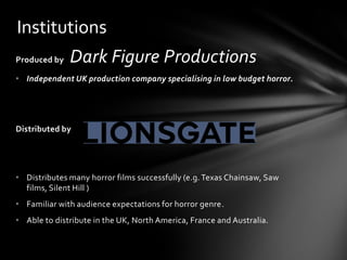 Institutions
Produced by   Dark Figure Productions
• Independent UK production company specialising in low budget horror.




Distributed by




• Distributes many horror films successfully (e.g. Texas Chainsaw, Saw
  films, Silent Hill )
• Familiar with audience expectations for horror genre.
• Able to distribute in the UK, North America, France and Australia.
 