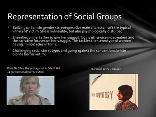 Representation of Social Groups
• Building on female gender stereotypes: Our main character isn't the typical
  'innocent' victim. She is vulnerable, but also psychologically disturbed.
• She relies on her father to give her support, but is otherwise independent and
  the narrative focuses on her struggle. This tackles the stereotype of women
  having ‘minor’ roles in films.
• Challenging racial stereotypes and going against the conventional white
  blonde horror victim.


Rose Da Silva, the protagonist in Silent Hill       Our main actor - Raagavi
–a conventional horror victim
 