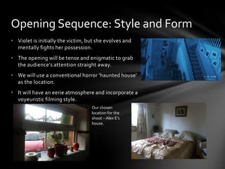 Opening Sequence: Style and Form
• Violet is initially the victim, but she evolves and
  mentally fights her possession.
• The opening will be tense and enigmatic to grab
  the audience's attention straight away.
• We will use a conventional horror 'haunted house'
  as the location.
• It will have an eerie atmosphere and incorporate a
  voyeuristic filming style.
                                   Our chosen
                                   location for the
                                   shoot – Alex E’s
                                   house.
 