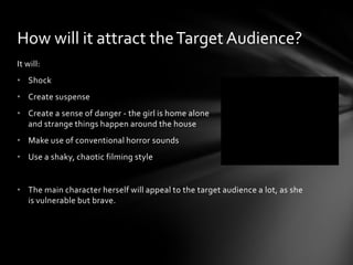 How will it attract the Target Audience?
It will:
• Shock
• Create suspense
• Create a sense of danger - the girl is home alone
  and strange things happen around the house
• Make use of conventional horror sounds
• Use a shaky, chaotic filming style


• The main character herself will appeal to the target audience a lot, as she
  is vulnerable but brave.
 