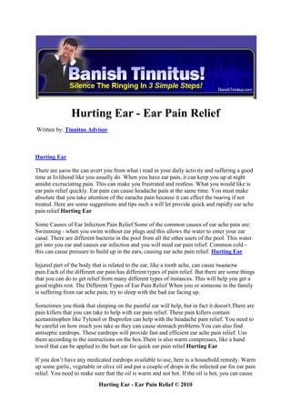 Hurting Ear - Ear Pain Relief
Written by: Tinnitus Advisor



Hurting Ear

There are pains the can avert you from what i read in your daily activity and suffering a good
time at livlihood like you usually do. When you have ear pain, it can keep you up at night
amidst excruciating pain. This can make you frustrated and restless. What you would like is
ear pain relief quickly. Ear pain can cause headache pain at the same time. You must make
absolute that you take attention of the earache pain because it can effect the hearing if not
treated. Here are some suggestions and tips such a will let provide quick and rapidly ear ache
pain relief.Hurting Ear

Some Causes of Ear Infection Pain Relief Some of the common causes of ear ache pain are:
Swimming - when you swim without ear plugs and this allows the water to enter your ear
canal. There are different bacteria in the pool from all the other users of the pool. This water
get into you ear and causes ear infection and you will need ear pain relief. Common cold -
this can cause pressure to build up in the ears, causing ear ache pain relief. Hurting Ear

Injured part of the body that is related to the ear, like a tooth ache, can cause headache
pain.Each of the different ear pain has different types of pain relief. But there are some things
that you can do to get relief from many different types of instances. This will help you get a
good nights rest. The Different Types of Ear Pain Relief When you or someone in the family
is suffering from ear ache pain, try to sleep with the bad ear facing up.

Sometimes you think that sleeping on the painful ear will help, but in fact it doesn't.There are
pain killers that you can take to help with ear pain relief. These pain killers contain
acetaminophen like Tylenol or Ibuprofen can help with the headache pain relief. You need to
be careful on how much you take as they can cause stomach problems.You can also find
antiseptic eardrops. These eardrops will provide fast and efficient ear ache pain relief. Use
them according to the instructions on the box.There is also warm compresses, like a hand
towel that can be applied to the hurt ear for quick ear pain relief.Hurting Ear

If you don’t have any medicated eardrops available to use, here is a household remedy. Warm
up some garlic, vegetable or olive oil and put a couple of drops in the infected ear for ear pain
relief. You need to make sure that the oil is warm and not hot. If the oil is hot, you can cause
                            Hurting Ear - Ear Pain Relief © 2010
 