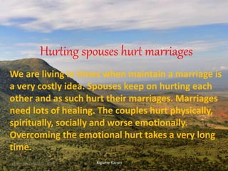 Hurting spouses hurt marriages
We are living in times when maintain a marriage is
a very costly idea. Spouses keep on hurting each
other and as such hurt their marriages. Marriages
need lots of healing. The couples hurt physically,
spiritually, socially and worse emotionally.
Overcoming the emotional hurt takes a very long
time.
Kigume KaruriThursday, August 31, 2017 1
 