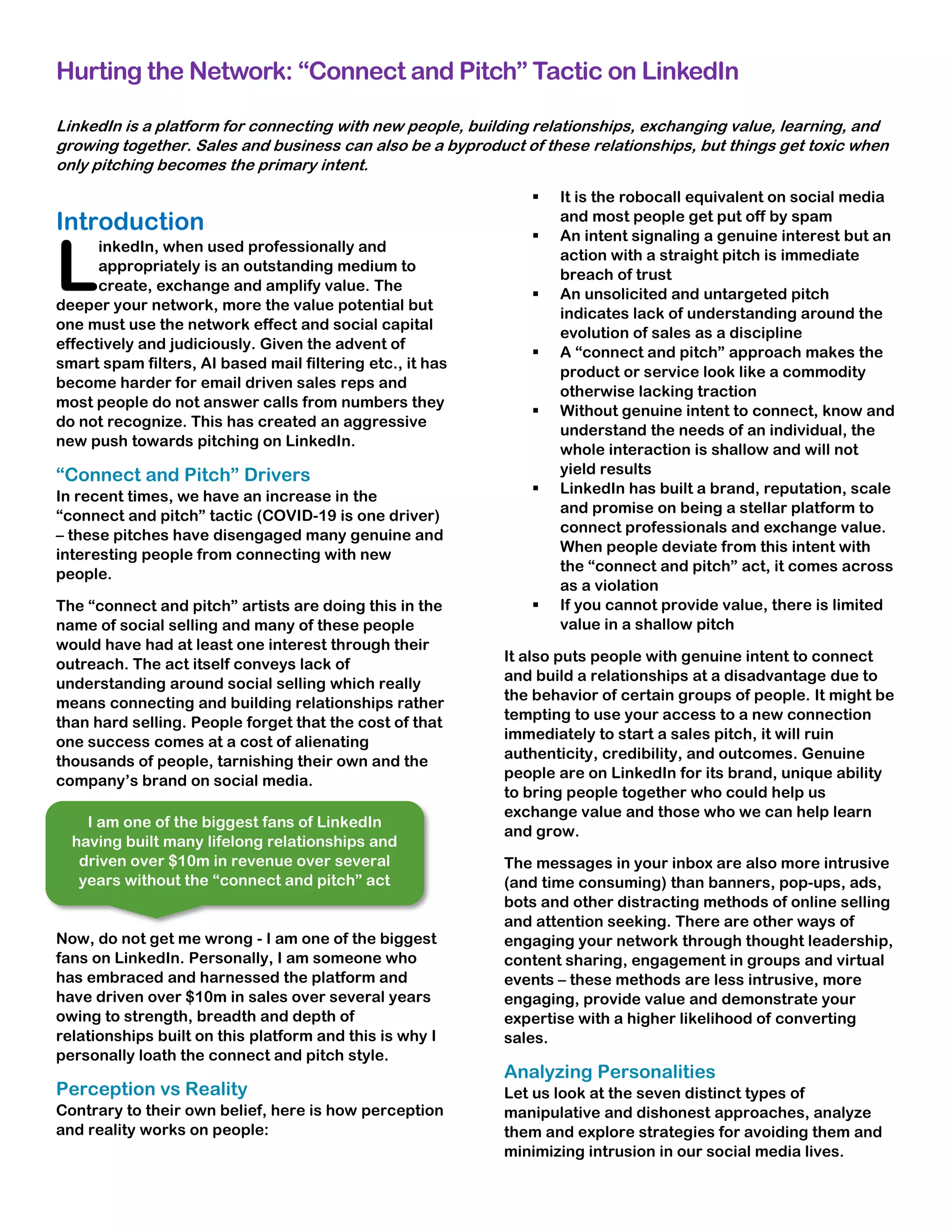 Hurting the Network: “Connect and Pitch” Tactic on LinkedIn
LinkedIn is a platform for connecting with new people, building relationships, exchanging value, learning, and
growing together. Sales and business can also be a byproduct of these relationships, but things get toxic when
only pitching becomes the primary intent.
Introduction
inkedIn, when used professionally and
appropriately is an outstanding medium to
create, exchange and amplify value. The
deeper your network, more the value potential but
one must use the network effect and social capital
effectively and judiciously. Given the advent of
smart spam filters, AI based mail filtering etc., it has
become harder for email driven sales reps and
most people do not answer calls from numbers they
do not recognize. This has created an aggressive
new push towards pitching on LinkedIn.
“Connect and Pitch” Drivers
In recent times, we have an increase in the
“connect and pitch” tactic (COVID-19 is one driver)
– these pitches have disengaged many genuine and
interesting people from connecting with new
people.
The “connect and pitch” artists are doing this in the
name of social selling and many of these people
would have had at least one interest through their
outreach. The act itself conveys lack of
understanding around social selling which really
means connecting and building relationships rather
than hard selling. People forget that the cost of that
one success comes at a cost of alienating
thousands of people, tarnishing their own and the
company’s brand on social media.
Now, do not get me wrong - I am one of the biggest
fans on LinkedIn. Personally, I am someone who
has embraced and harnessed the platform and
have driven over $10m in sales over several years
owing to strength, breadth and depth of
relationships built on this platform and this is why I
personally loath the connect and pitch style.
Perception vs Reality
Contrary to their own belief, here is how perception
and reality works on people:
▪ It is the robocall equivalent on social media
and most people get put off by spam
▪ An intent signaling a genuine interest but an
action with a straight pitch is immediate
breach of trust
▪ An unsolicited and untargeted pitch
indicates lack of understanding around the
evolution of sales as a discipline
▪ A “connect and pitch” approach makes the
product or service look like a commodity
otherwise lacking traction
▪ Without genuine intent to connect, know and
understand the needs of an individual, the
whole interaction is shallow and will not
yield results
▪ LinkedIn has built a brand, reputation, scale
and promise on being a stellar platform to
connect professionals and exchange value.
When people deviate from this intent with
the “connect and pitch” act, it comes across
as a violation
▪ If you cannot provide value, there is limited
value in a shallow pitch
It also puts people with genuine intent to connect
and build a relationships at a disadvantage due to
the behavior of certain groups of people. It might be
tempting to use your access to a new connection
immediately to start a sales pitch, it will ruin
authenticity, credibility, and outcomes. Genuine
people are on LinkedIn for its brand, unique ability
to bring people together who could help us
exchange value and those who we can help learn
and grow.
The messages in your inbox are also more intrusive
(and time consuming) than banners, pop-ups, ads,
bots and other distracting methods of online selling
and attention seeking. There are other ways of
engaging your network through thought leadership,
content sharing, engagement in groups and virtual
events – these methods are less intrusive, more
engaging, provide value and demonstrate your
expertise with a higher likelihood of converting
sales.
Analyzing Personalities
Let us look at the seven distinct types of
manipulative and dishonest approaches, analyze
them and explore strategies for avoiding them and
minimizing intrusion in our social media lives.
L
I am one of the biggest fans of LinkedIn
having built many lifelong relationships and
driven over $10m in revenue over several
years without the “connect and pitch” act
 
