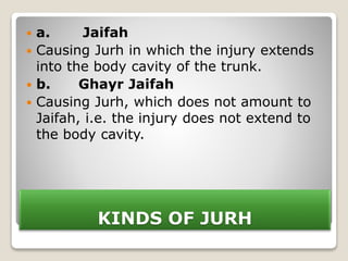KINDS OF JURH
 a. Jaifah
 Causing Jurh in which the injury extends
into the body cavity of the trunk.
 b. Ghayr Jaifah
 Causing Jurh, which does not amount to
Jaifah, i.e. the injury does not extend to
the body cavity.
 
