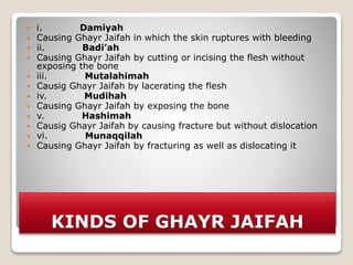 KINDS OF GHAYR JAIFAH
 i. Damiyah
 Causing Ghayr Jaifah in which the skin ruptures with bleeding
 ii. Badi’ah
 Causing Ghayr Jaifah by cutting or incising the flesh without
exposing the bone
 iii. Mutalahimah
 Causig Ghayr Jaifah by lacerating the flesh
 iv. Mudihah
 Causing Ghayr Jaifah by exposing the bone
 v. Hashimah
 Causig Ghayr Jaifah by causing fracture but without dislocation
 vi. Munaqqilah
 Causing Ghayr Jaifah by fracturing as well as dislocating it
 