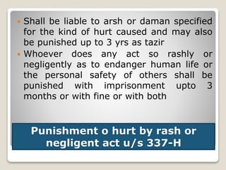 Punishment o hurt by rash or
negligent act u/s 337-H
 Shall be liable to arsh or daman specified
for the kind of hurt caused and may also
be punished up to 3 yrs as tazir
 Whoever does any act so rashly or
negligently as to endanger human life or
the personal safety of others shall be
punished with imprisonment upto 3
months or with fine or with both
 