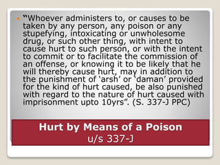 Hurt by Means of a Poison
u/s 337-J
 “Whoever administers to, or causes to be
taken by any person, any poison or any
stupefying, intoxicating or unwholesome
drug, or such other thing, with intent to
cause hurt to such person, or with the intent
to commit or to facilitate the commission of
an offense, or knowing it to be likely that he
will thereby cause hurt, may in addition to
the punishment of ‘arsh’ or ‘daman’ provided
for the kind of hurt caused, be also punished
with regard to the nature of hurt caused with
imprisonment upto 10yrs”. (S. 337-J PPC)
 