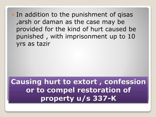 Causing hurt to extort , confession
or to compel restoration of
property u/s 337-K
 In addition to the punishment of qisas
,arsh or daman as the case may be
provided for the kind of hurt caused be
punished , with imprisonment up to 10
yrs as tazir
 