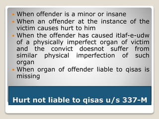 Hurt not liable to qisas u/s 337-M
 When offender is a minor or insane
 When an offender at the instance of the
victim causes hurt to him
 When the offender has caused itlaf-e-udw
of a physically imperfect organ of victim
and the convict doesnot suffer from
similar physical imperfection of such
organ
 When organ of offender liable to qisas is
missing
 