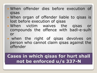 Cases in which qisas for hurt shall
not be enforced u/s 337-N
 When offender dies before execution of
qisas
 When organ of offender liable to qisas is
lost before execution of qisas
 When victim waives the qisas or
compounds the offence with badl-e-sulh
or
 when the right of qisas devolves on
person who cannot claim qisas against the
offender
 