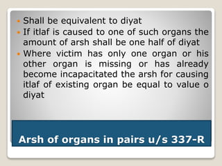 Arsh of organs in pairs u/s 337-R
 Shall be equivalent to diyat
 If itlaf is caused to one of such organs the
amount of arsh shall be one half of diyat
 Where victim has only one organ or his
other organ is missing or has already
become incapacitated the arsh for causing
itlaf of existing organ be equal to value o
diyat
 