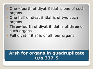 Arsh for organs in quadruplicate
u/s 337-S
 One –fourth of diyat if itlaf is one of such
organs
 One half of diyat if itlaf is of two such
organs
 Three-fourth of diyat if itlaf is of three of
such organs
 Full diyat if itlaf is of all four organs
 