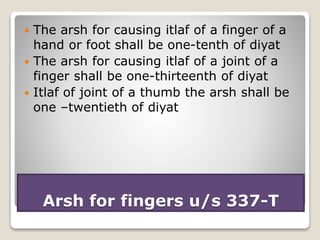 Arsh for fingers u/s 337-T
 The arsh for causing itlaf of a finger of a
hand or foot shall be one-tenth of diyat
 The arsh for causing itlaf of a joint of a
finger shall be one-thirteenth of diyat
 Itlaf of joint of a thumb the arsh shall be
one –twentieth of diyat
 