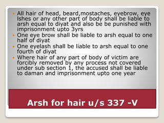 Arsh for hair u/s 337 -V
 All hair of head, beard,mostaches, eyebrow, eye
lshes or any other part of body shall be liable to
arsh equal to diyat and also be be punished with
imprisonment upto 3yrs
 One eye brow shall be liable to arsh equal to one
half of diyat
 One eyelash shall be liable to arsh equal to one
fourth of diyat
 Where hair of any part of body of victim are
forcibly removed by any process not covered
under sub section 1, the accused shall be liable
to daman and imprisonment upto one year
 