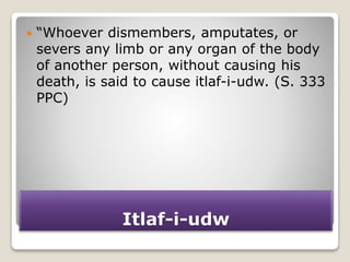 Itlaf-i-udw
 “Whoever dismembers, amputates, or
severs any limb or any organ of the body
of another person, without causing his
death, is said to cause itlaf-i-udw. (S. 333
PPC)
 