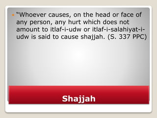 Shajjah
 “Whoever causes, on the head or face of
any person, any hurt which does not
amount to itlaf-i-udw or itlaf-i-salahiyat-i-
udw is said to cause shajjah. (S. 337 PPC)
 