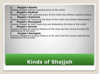 Kinds of Shajjah
 a. Shajjah-i-Khafifa
 Causing Shajjah without exposing bone of the victim
 b. Shajjah-i-Mudihah
 Causing Shajjah with exposing bone of the victim but without causing fracture
 c. Shajjah-i-Hashimah
 Causing Shajjah by fracturing the bone of the victim but without dislocating it
 d. Shajjah-i-Munaqqilah
 Causing Shajjah by both fracturing and dislocating the bone of the victim
 e. Shajjah-i-Ammah
 Causing Shajjah by causing fracture of the skull and the wound touches the
membranes of the brain
 f. Shajjah-i-Damighah
 Causing Shajjah by causing fracture of the skull and the wound ruptures the
membranes of the brain
 