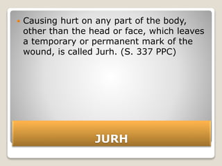JURH
 Causing hurt on any part of the body,
other than the head or face, which leaves
a temporary or permanent mark of the
wound, is called Jurh. (S. 337 PPC)
 