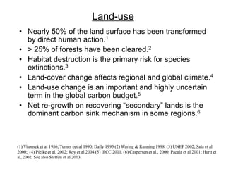 Land-use
• Nearly 50% of the land surface has been transformed
by direct human action.1
• > 25% of forests have been cleared.2
• Habitat destruction is the primary risk for species
extinctions.3
• Land-cover change affects regional and global climate.4
• Land-use change is an important and highly uncertain
term in the global carbon budget.5
• Net re-growth on recovering “secondary” lands is the
dominant carbon sink mechanism in some regions.6
(1) Vitousek et al 1986; Turner eet al 1990; Daily 1995 (2) Waring & Running 1998. (3) UNEP 2002; Sala et al
2000; (4) Pielke et al. 2002; Roy et al 2004 (5) IPCC 2001. (6) Caspersen et al., 2000; Pacala et al 2001; Hurtt et
al, 2002. See also Steffen et al 2003.
 
