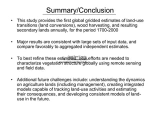 QuickTime™ anda
TIFF (LZW) decompressor
are needed to seethis picture.
Summary/Conclusion
• This study provides the first global gridded estimates of land-use
transitions (land conversions), wood harvesting, and resulting
secondary lands annually, for the period 1700-2000
• Major results are consistent with large sets of input data, and
compare favorably to aggregated independent estimates.
• To best refine these estimates, new efforts are needed to
characterize vegetation structure globally using remote sensing
and field data.
• Additional future challenges include: understanding the dynamics
on agriculture lands (including management), creating integrated
models capable of tracking land-use activities and estimating
their consequences, and developing consistent models of land-
use in the future.
 