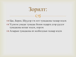 Зорилт:

 Цас, Бороо, Шүүдэр гэх мэт тунадасны талаар мэдэх
 Үүлнээс унадаг тунадас болон гадарга дээр үүсдэг
тунадасны ялгааг мэдэх, нэрлэх
 Агаарын тунадасны ач холбогдлын талаар мэдэх

 