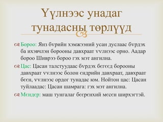 Үүлнээс унадаг
тунадасны төрлүүд

 Бороо: Янз бvрийн хэмжээний усан дуслаас бvрдэх
ба ихэвчлэн борооны давхраат vvлнээс орно. Аадар
бороо Шиврээ бороо гэх мэт ангилна.
 Цас: Цасан талстуудаас бvрдэх бєгєєд борооны
давхраат vvлнээс болон єндрийн давхраат, давхраат
бєєн, vvлнээс ордог тунадас юм. Нойтон цас: Цасан
туйлаадас: Цасан шамрага: гэх мэт ангилна.
 Мєндєр: маш тунгалаг бєєрєнхий мєсєн ширхэгтэй.

 