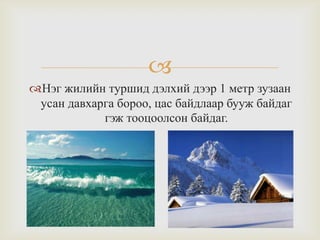
Нэг жилийн туршид дэлхий дээр 1 метр зузаан
усан давхарга бороо, цас байдлаар бууж байдаг
гэж тооцоолсон байдаг.

 