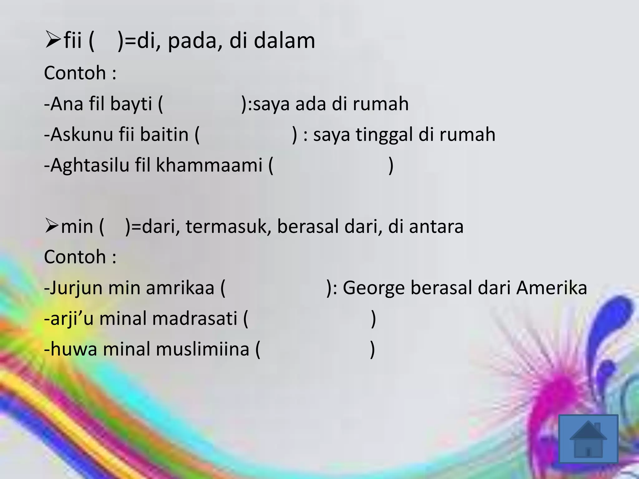 fii ( )=di, pada, di dalam
Contoh :
-Ana fil bayti (      ):saya ada di rumah
-Askunu fii baitin (        ) : saya tinggal di rumah
-Aghtasilu fil khammaami (               )

min ( )=dari, termasuk, berasal dari, di antara
Contoh :
-Jurjun min amrikaa (         ): George berasal dari Amerika
-arji’u minal madrasati (           )
-huwa minal muslimiina (           )
 