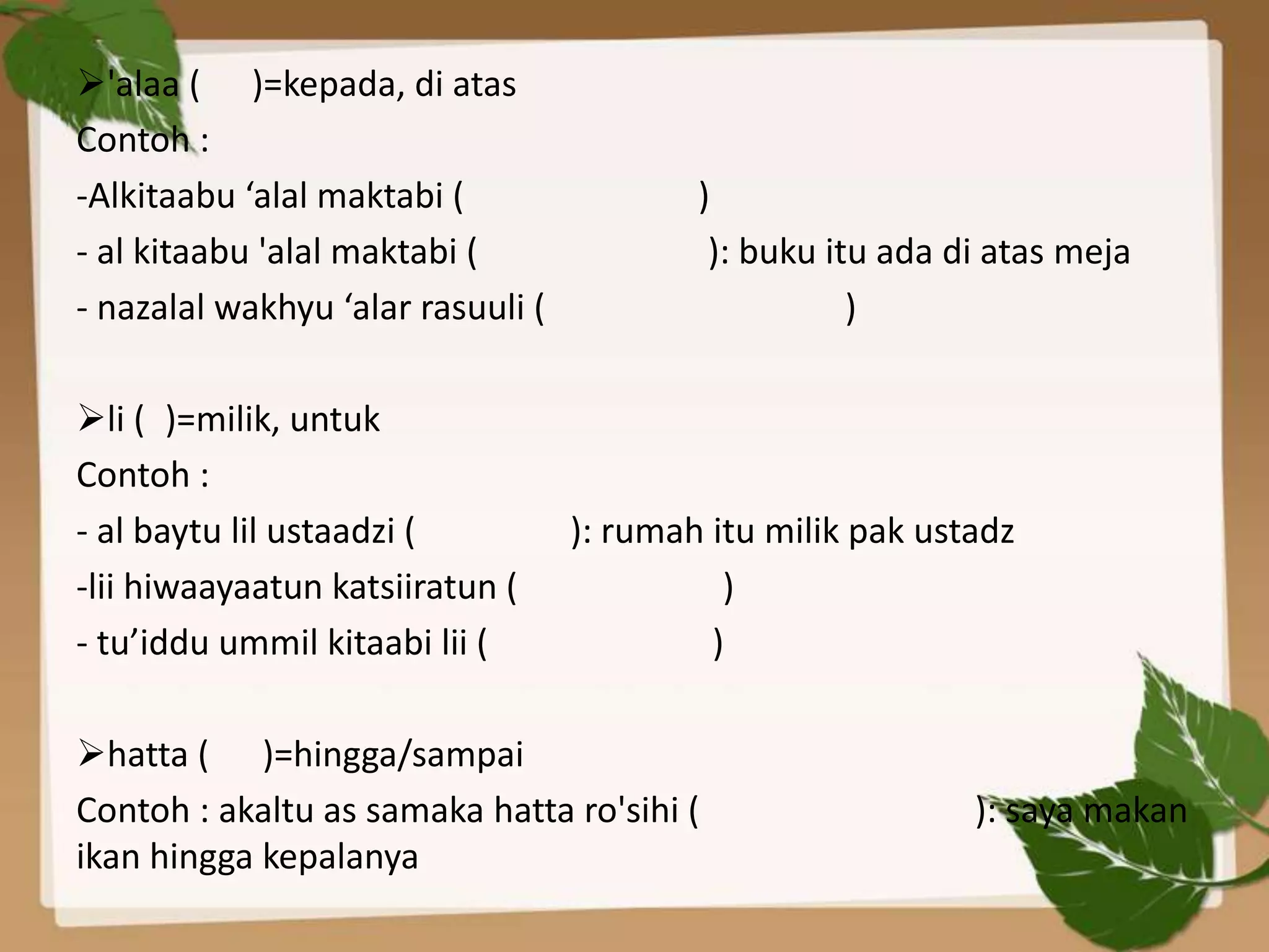 'alaa ( )=kepada, di atas
Contoh :
-Alkitaabu ‘alal maktabi (                 )
- al kitaabu 'alal maktabi (                ): buku itu ada di atas meja
- nazalal wakhyu ‘alar rasuuli (                      )

li ( )=milik, untuk
Contoh :
- al baytu lil ustaadzi (          ): rumah itu milik pak ustadz
-lii hiwaayaatun katsiiratun (               )
- tu’iddu ummil kitaabi lii (               )

hatta ( )=hingga/sampai
Contoh : akaltu as samaka hatta ro'sihi (                    ): saya makan
ikan hingga kepalanya
 