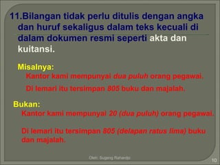11.Bilangan tidak perlu ditulis dengan angka
  dan huruf sekaligus dalam teks kecuali di
  dalam dokumen resmi seperti akta dan
  kuitansi.
 Misalnya:
   Kantor kami mempunyai dua puluh orang pegawai.
   Di lemari itu tersimpan 805 buku dan majalah.

Bukan:
  Kantor kami mempunyai 20 (dua puluh) orang pegawai.

  Di lemari itu tersimpan 805 (delapan ratus lima) buku
  dan majalah.

                     Oleh: Sugeng Rahardjo
                                                          10
 