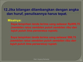 12.Jika bilangan dilambangkan dengan angka
  dan huruf, penulisannya harus tepat.
  Misalnya:
    Saya lampirkan tanda terima uang sebesar Rp999,75
    (sembilan ratus sembilan puluh sembilan ribu dan
    tujuh puluh lima perseratus rupiah).

    Saya lampirkan tanda terima uang sebesar 999,75
   (sembilan ratus sembilan puluh sembilan ribu dan
   tujuh puluh lima perseratus) rupiah.




                    Oleh: Sugeng Rahardjo
                                                      11
 