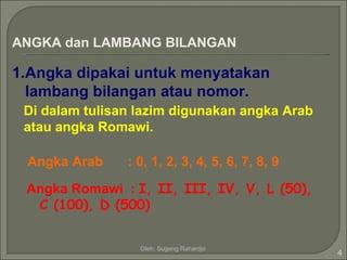 ANGKA dan LAMBANG BILANGAN

1.Angka dipakai untuk menyatakan
  lambang bilangan atau nomor.
 Di dalam tulisan lazim digunakan angka Arab
 atau angka Romawi.

 Angka Arab     : 0, 1, 2, 3, 4, 5, 6, 7, 8, 9

 Angka Romawi : I, II, III, IV, V, L (50),
  C (100), D (500)


                  Oleh: Sugeng Rahardjo
                                                 4
 
