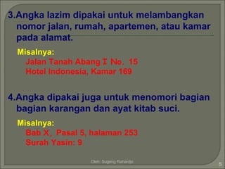 3.Angka lazim dipakai untuk melambangkan
  nomor jalan, rumah, apartemen, atau kamar
  pada alamat.
 Misalnya:
   Jalan Tanah Abang I No. 15
   Hotel Indonesia, Kamar 169


4.Angka dipakai juga untuk menomori bagian
  bagian karangan dan ayat kitab suci.
 Misalnya:
   Bab X, Pasal 5, halaman 253
   Surah Yasin: 9

                  Oleh: Sugeng Rahardjo
                                              5
 