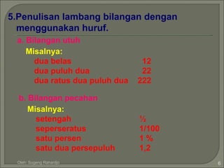 5.Penulisan lambang bilangan dengan
  menggunakan huruf.
 a. Bilangan utuh
    Misalnya:
      dua belas                  12
      dua puluh dua              22
      dua ratus dua puluh dua   222

  b. Bilangan pecahan
     Misalnya:
       setengah                 ½
       seperseratus             1/100
       satu persen              1%
       satu dua persepuluh      1,2
 Oleh: Sugeng Rahardjo                  6
 