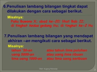 6.Penulisan lambang bilangan tingkat dapat
  dilakukan dengan cara sebagai berikut.
  Misalnya:
    Paku Buwono X; abad ke-20; lihat Bab II;
    di tingkat kedua gedung itu; di tingkat ke-2 itu


7.Penulisan lambang bilangan yang mendapat
  akhiran –an mengikuti cara sebagai berikut.
  Misalnya:
    tahun ’50-an            atau tahun lima puluhan
    uang 5000-an            atau uang lima ribuan
    lima uang 1000-an       atau lima uang seribuan

                    Oleh: Sugeng Rahardjo
                                                       7
 