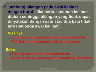 9.Lambang bilangan pada awal kalimat
  dengan huruf. Jika perlu, susunan kalimat
  diubah sehingga bilangan yang tidak dapat
  dinyatakan dengan satu atau dua kata tidak
  terdapat pada awal kalimat.
 Misalnya:
   Lima belas orang tewas dalam kecelakaan itu.
   Pak Darmo mengundang 250 orang tamu.

Bukan:
  15 orang tewas dalam kecelakaan itu.
  Dua ratus lima puluh orang tamu diundang Pak Darmo.


                   Oleh: Sugeng Rahardjo
                                                        8
 