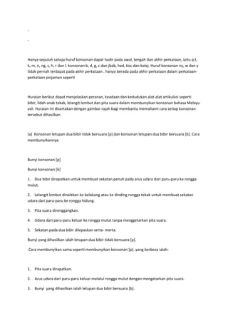 -
-
Hanya sepuluh sahaja huruf konsonan dapat hadir pada awal, tengah dan akhir perkataan, iaitu p,t,
k, m, n, ng, s, h, r dan l. konsonan b, d, g, c dan jbab, had, koc dan kolej. Huruf konsonan ny, w dan y
tidak pernah terdapat pada akhir perkataan . hanya berada pada akhir perkataan dalam perkataan-
perkataan pinjaman seperti
Huraian berikut dapat menjelaskan peranan, keadaan dan kedudukan alat-alat artikulasi seperti
bibir, lidah anak tekak, lelangit lembut dan pita suara dalam membunyikan konsonan bahasa Melayu
asli. Huraian ini disertakan dengan gambar rajah bagi membantu memahami cara setiap konsonan
tersebut dihasilkan.
(a) Konsonan letupan dua bibir tidak bersuara [p] dan konsonan letupan dua bibir bersuara [b]. Cara
membunyikannya:
Bunyi konsonan [p]
Bunyi konsonan [b]
1. Dua bibir dirapatkan untuk membuat sekatan penuh pada arus udara dari paru-paru ke rongga
mulut.
2. Lelangit lembut dinaikkan ke belakang atau ke dinding rongga tekak untuk membuat sekatan
udara dari paru-paru ke rongga hidung.
3. Pita suara direnggangkan.
4. Udara dari paru-paru keluar ke rongga mulut tanpa menggetarkan pita suara.
5. Sekatan pada dua bibir dilepaskan serta- merta.
Bunyi yang dihasilkan ialah letupan dua bibir tidak bersuara [p].
Cara membunyikan sama seperti membunyikan konsonan [p]. yang berbeza ialah:
1. Pita suara dirapatkan.
2. Arus udara dari paru-paru keluar melalui rongga mulut dengan mengetarkan pita suara.
3. Bunyi yang dihasilkan ialah letupan dua bibir bersuara [b].
 