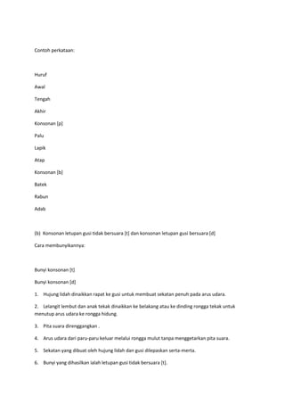 Contoh perkataan:
Huruf
Awal
Tengah
Akhir
Konsonan [p]
Palu
Lapik
Atap
Konsonan [b]
Batek
Rabun
Adab
(b) Konsonan letupan gusi tidak bersuara [t] dan konsonan letupan gusi bersuara [d]
Cara membunyikannya:
Bunyi konsonan [t]
Bunyi konsonan [d]
1. Hujung lidah dinaikkan rapat ke gusi untuk membuat sekatan penuh pada arus udara.
2. Lelangit lembut dan anak tekak dinaikkan ke belakang atau ke dinding rongga tekak untuk
menutup arus udara ke rongga hidung.
3. Pita suara direnggangkan .
4. Arus udara dari paru-paru keluar melalui rongga mulut tanpa menggetarkan pita suara.
5. Sekatan yang dibuat oleh hujung lidah dan gusi dilepaskan serta-merta.
6. Bunyi yang dihasilkan ialah letupan gusi tidak bersuara [t].
 