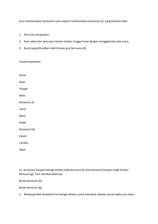 Cara membunyikan konsonan sama seperti membunyikan konsonan [t]. yang berbeza ialah:
1. Pita suara dirapatkan.
2. Arus udara dari paru-paru keluar melalui rongga mulut dengan menggetarkan pita suara.
3. Bunyi yang dihasilkan ialah letusan gusi bersuara [d].
Contoh perkataan:
Huruf
Awal
Tengah
Akhir
Konsonan [t]
Takut
Batas
Padat
Konsonan [d]
Dalam
Tanduk
Abad
(c) Konsonan letupan lelangit lembut tidak bersuara [k] dan konsonan letupan langit lembut
bersuara [g]. Cara membunyikannya:
Bunyi konsonan [k]
Bunyi konsonan [g]
1. Belakang lidah dirapatkan ke lelangit lembut untuk membuat sekatan penuh pada arus udara .
 