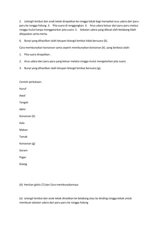 2. Lelangit lembut dan anak tekak dirapatkan ke rongga tekak bagi menyekat arus udara dari paru-
paru ke rongga hidung. 3. Pita suara di renggangkan. 4. Arus udara keluar dari paru-paru melaui
rongga mulut tanpa menggetarkan pita suara. 5. Sekatan udara yang dibuat oleh belakang lidah
dilepaskan serta merta.
6. Bunyi yang dihasilkan ialah letupan lelangit lembut tidak bersuara [k].
Cara membunyikan konsonan sama seperti membunyikan konsonan [k]. yang berbeza ialah:
1. Pita suara dirapatkan .
2. Arus udara dari paru-paru yang keluar melalui rongga mulut mengetarkan pita suara.
3. Bunyi yang dihasilkan ialah letupan lelangit lembut bersuara [g].
Contoh perkataan:
Huruf
Awal
Tengah
Akhir
Konsonan [k]
Kala
Makan
Tamak
Konsonan [g]
Garam
Pagar
Dialog
(d) Hentian glotis [?] dan Cara membunyikannya:
(a) Lelangit lembut dan anak tekak dinaikkan ke belakang atau ke dinding rongga tekak untuk
membuat sekatan udara dari paru-paru ke rongga hidung
 