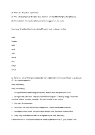 (b) Pita suara dirapatkan sepenuhnya
(c) Arus udara yang keluar dari paru-paru dibiarkan tersekat dibelakang rapatan pita suara.
(d) Udara disekat oleh rapatan pita suara tanpa menggetarkan pita suara
Bunyi yang dihasilkan ialah hentian glotis [?] seperti pada perkataan berikut:
Awal
Tengah
Akhir
Anak
Saat
Lemak
Ikan
Rakyat
Budak
(e) Konsonan letusan lelangit keras tidak bersuara *č+ dan konsonan letusan lelangit keras bersuara
*Ĵ+. Cara membunyikannya:
Bunyi konsonan *č+
Bunyi konsonan *Ĵ+
1. Hadapan lidah rapat ke lelengit keras untuk membuat sekatan pada arus udara.
2. Lelangit lembut dan anak tekak dinaikkan ke belakang atau ke dinding rongga tekak untuk
membuat sekatan terhadap arus udara dari paru-paru ke rongga hidung.
3. Pita suara direnggangkan.
4. Arus udara dari paru-paru melalui rongga mulut tanpa menggetarkan pita suara.
5. Udara yang tersekat oleh hadapan lidah di lelangit keras dilepaskan pelahan-lahan.
6. Bunyi yang dihasilkan ialah letusan lelangit keras gusi tidak bersuara *č+.
Cara membunyikan konsonan sama seperti membunyikan konsonan *Ĵ+. yang berbeza ialah:
 