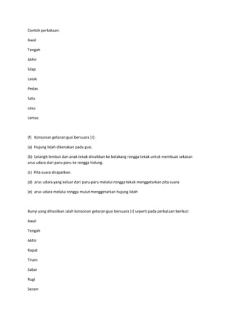 Contoh perkataan:
Awal
Tengah
Akhir
Silap
Lasak
Pedas
Satu
Lesu
Lemas
(f) Konsonan getaran gusi bersuara [r]:
(a) Hujung lidah dikenakan pada gusi.
(b) Lelangit lembut dan anak tekak dinaikkan ke belakang rongga tekak untuk membuat sekatan
arus udara dari paru-paru ke rongga hidung.
(c) Pita suara dirapatkan.
(d) arus udara yang keluar dari paru-paru melalui rongga tekak menggetarkan pita suara
(e) arus udara melalui rongga mulut menggetarkan hujung lidah
Bunyi yang dihasilkan ialah konsonan getaran gusi bersuara [r] seperti pada perkataan berikut:
Awal
Tengah
Akhir
Rapat
Tiram
Sabar
Rugi
Seram
 