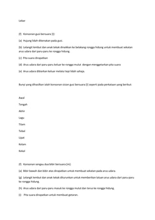 Lebar
(f) Konsonan gusi bersuara [I]:
(a) Hujung lidah dikenakan pada gusi.
(b) Lelangit lembut dan anak tekak dinaikkan ke belakang rongga hidung untuk membuat sekatan
arus udara dari paru-paru ke rongga hidung.
(c) Pita suara dirapatkan
(d) Arus udara dari paru-paru keluar ke rongga mulut dengan menggetarkan pita suara
(e) Arus udara dibiarkan keluar melalui tepi lidah sahaja.
Bunyi yang dihasilkan ialah konsonan sisian gusi bersuara [I] seperti pada perkataan yang berikut:
Awal
Tengah
Akhir
Lagu
Tilam
Tebal
Lipat
Kelam
Kekal
(f) Konsonan sengau dua bibir bersuara [m]:
(a) Bibir bawah dan bibir atas dirapatkan untuk membuat sekatan pada arus udara.
(g) Lelangit lembut dan anak tekak diturunkan untuk memberikan laluan arus udara dari paru-paru
ke rongga hidung.
(h) Arus udara dari paru-paru masuk ke rongga mulut dan terus ke rongga hidung.
(i) Pita suara dirapatkan untuk membuat getaran.
 